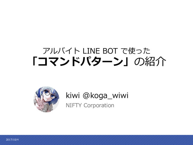 kiwi @koga_wiwi
NIFTY Corporation
アルバイト LINE BOT で使った
「コマンドパターン」の紹介
2017/10/4
