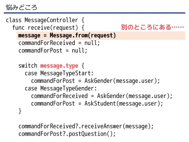 悩みどころ
class MessageController {
func receive(request) {
message = Message.from(request)
commandForReceived = null;
commandForPost = null;
switch message.type {
case MessageTypeStart:
commandForPost = AskGender(message.user);
case MessageTypeGender:
commandForReceived = AskGender(message.user);
commandForPost = AskStudent(message.user);
}
commandForReceived?.receiveAnswer(message);
commandForPost?.postQuestion();
別のところにある……
