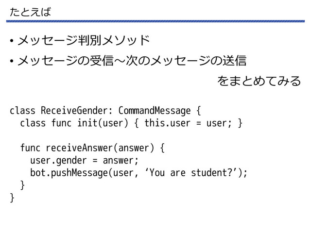 たとえば
• メッセージ判別メソッド
• メッセージの受信～次のメッセージの送信
をまとめてみる
class ReceiveGender: CommandMessage {
class func init(user) { this.user = user; }
func receiveAnswer(answer) {
user.gender = answer;
bot.pushMessage(user, ‘You are student?’);
}
}
