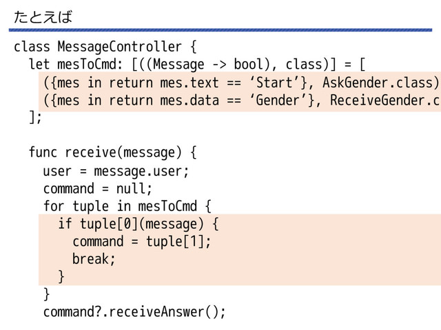 たとえば
class MessageController {
let mesToCmd: [((Message -> bool), class)] = [
];
func receive(message) {
user = message.user;
command = null;
for tuple in mesToCmd {
if tuple[0](message) {
command = tuple[1];
break;
}
}
command?.receiveAnswer();
({mes in return mes.text == ‘Start’}, AskGender.class),
({mes in return mes.data == ‘Gender’}, ReceiveGender.cl
