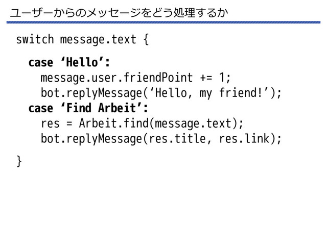 ユーザーからのメッセージをどう処理するか
switch message.text {
}
case ‘Hello’:
message.user.friendPoint += 1;
bot.replyMessage(‘Hello, my friend!’);
case ‘Find Arbeit’:
res = Arbeit.find(message.text);
bot.replyMessage(res.title, res.link);
