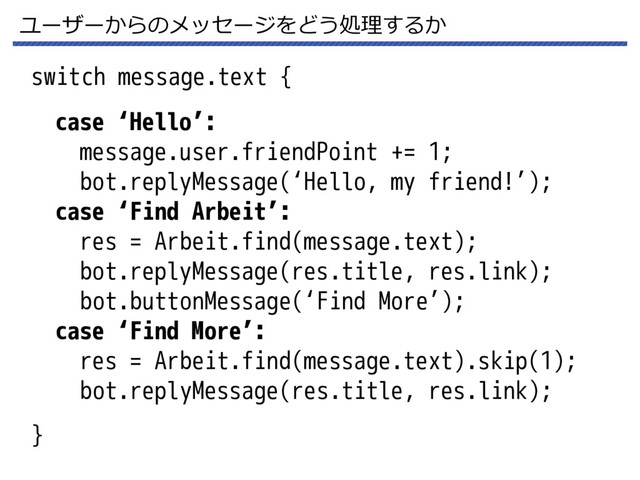 ユーザーからのメッセージをどう処理するか
switch message.text {
}
case ‘Hello’:
message.user.friendPoint += 1;
bot.replyMessage(‘Hello, my friend!’);
case ‘Find Arbeit’:
res = Arbeit.find(message.text);
bot.replyMessage(res.title, res.link);
bot.buttonMessage(‘Find More’);
case ‘Find More’:
res = Arbeit.find(message.text).skip(1);
bot.replyMessage(res.title, res.link);
