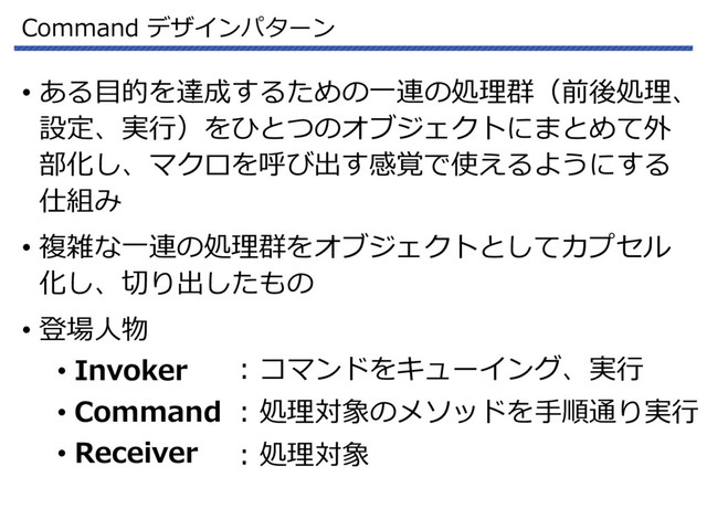 Command デザインパターン
• ある目的を達成するための一連の処理群（前後処理、
設定、実行）をひとつのオブジェクトにまとめて外
部化し、マクロを呼び出す感覚で使えるようにする
仕組み
• 複雑な一連の処理群をオブジェクトとしてカプセル
化し、切り出したもの
• 登場人物
• Invoker
• Command
• Receiver
: コマンドをキューイング、実行
: 処理対象のメソッドを手順通り実行
: 処理対象
