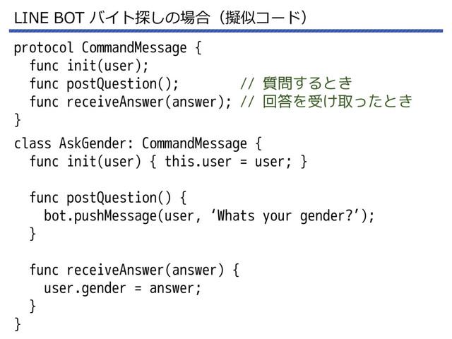 LINE BOT バイト探しの場合（擬似コード）
protocol CommandMessage {
func init(user);
func postQuestion(); // 質問するとき
func receiveAnswer(answer); // 回答を受け取ったとき
}
class AskGender: CommandMessage {
func init(user) { this.user = user; }
func postQuestion() {
bot.pushMessage(user, ‘Whats your gender?’);
}
func receiveAnswer(answer) {
user.gender = answer;
}
}
