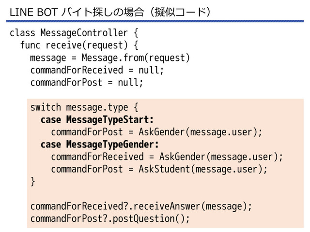LINE BOT バイト探しの場合（擬似コード）
class MessageController {
func receive(request) {
message = Message.from(request)
commandForReceived = null;
commandForPost = null;
switch message.type {
case MessageTypeStart:
commandForPost = AskGender(message.user);
case MessageTypeGender:
commandForReceived = AskGender(message.user);
commandForPost = AskStudent(message.user);
}
commandForReceived?.receiveAnswer(message);
commandForPost?.postQuestion();
