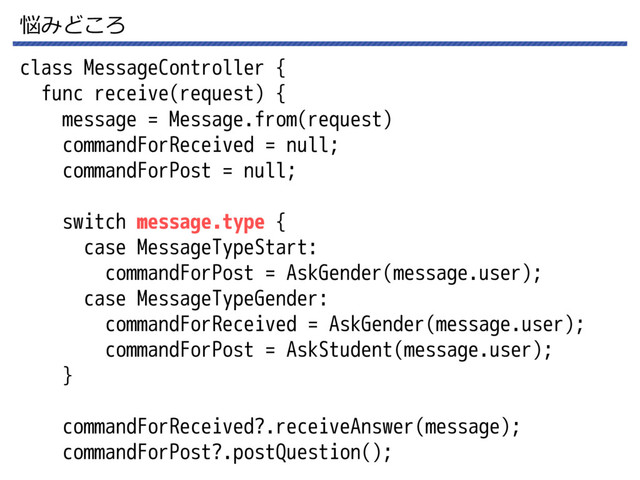 悩みどころ
class MessageController {
func receive(request) {
message = Message.from(request)
commandForReceived = null;
commandForPost = null;
switch message.type {
case MessageTypeStart:
commandForPost = AskGender(message.user);
case MessageTypeGender:
commandForReceived = AskGender(message.user);
commandForPost = AskStudent(message.user);
}
commandForReceived?.receiveAnswer(message);
commandForPost?.postQuestion();
