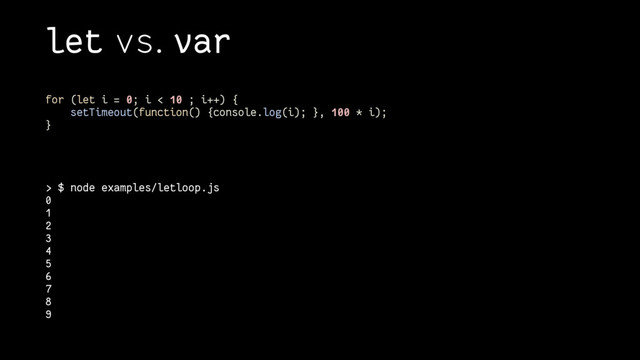 let vs. var
> $ node examples/letloop.js
0
1
2
3
4
5
6
7
8
9
for (let i = 0; i < 10 ; i++) {
setTimeout(function() {console.log(i); }, 100 * i);
}
