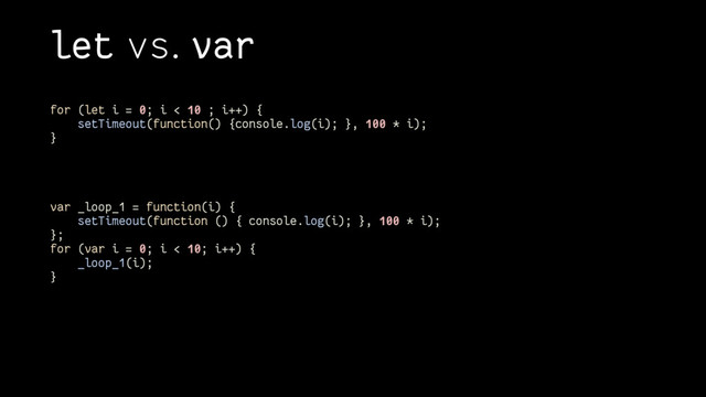 let vs. var
for (let i = 0; i < 10 ; i++) {
setTimeout(function() {console.log(i); }, 100 * i);
}
var _loop_1 = function(i) {
setTimeout(function () { console.log(i); }, 100 * i);
};
for (var i = 0; i < 10; i++) {
_loop_1(i);
}
