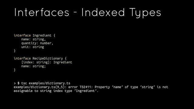 Interfaces - Indexed Types
interface Ingredient {
name: string,
quantity: number,
unit: string
}
interface RecipeDictionary {
[index: string]: Ingredient
name: string;
}
> $ tsc examples/dictionary.ts
examples/dictionary.ts(9,5): error TS2411: Property 'name' of type 'string' is not
assignable to string index type 'Ingredient'.
