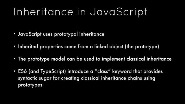 Inheritance in JavaScript
• JavaScript uses prototypal inheritance
• Inherited properties come from a linked object (the prototype)
• The prototype model can be used to implement classical inheritance
• ES6 (and TypeScript) introduce a “class” keyword that provides
syntactic sugar for creating classical inheritance chains using
prototypes
