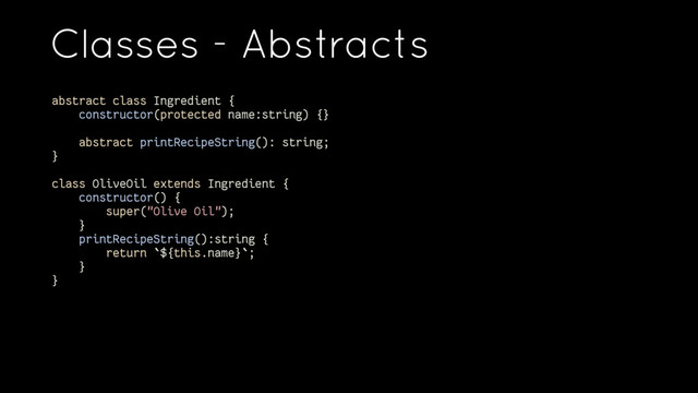 Classes - Abstracts
abstract class Ingredient {
constructor(protected name:string) {}
abstract printRecipeString(): string;
}
class OliveOil extends Ingredient {
constructor() {
super("Olive Oil");
}
printRecipeString():string {
return `${this.name}`;
}
}
