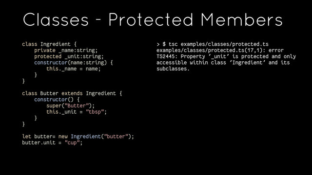 Classes - Protected Members
> $ tsc examples/classes/protected.ts
examples/classes/protected.ts(17,1): error
TS2445: Property '_unit' is protected and only
accessible within class 'Ingredient' and its
subclasses.
class Ingredient {
private _name:string;
protected _unit:string;
constructor(name:string) {
this._name = name;
}
}
class Butter extends Ingredient {
constructor() {
super("Butter");
this._unit = "tbsp";
}
}
let butter= new Ingredient("butter");
butter.unit = "cup";
