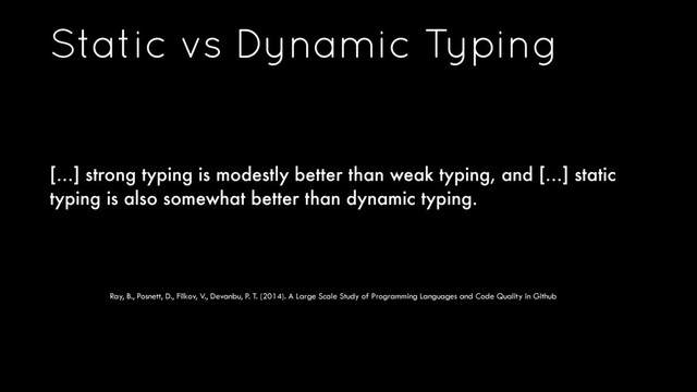 Static vs Dynamic Typing
[…] strong typing is modestly better than weak typing, and […] static
typing is also somewhat better than dynamic typing.
Ray, B., Posnett, D., Filkov, V., Devanbu, P. T. (2014). A Large Scale Study of Programming Languages and Code Quality in Github
