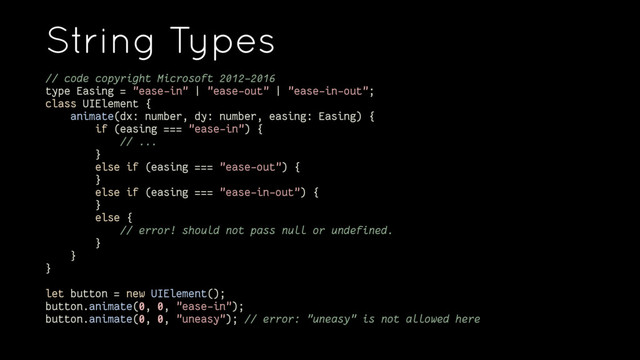 String Types
// code copyright Microsoft 2012-2016
type Easing = "ease-in" | "ease-out" | "ease-in-out";
class UIElement {
animate(dx: number, dy: number, easing: Easing) {
if (easing === "ease-in") {
// ...
}
else if (easing === "ease-out") {
}
else if (easing === "ease-in-out") {
}
else {
// error! should not pass null or undefined.
}
}
}
let button = new UIElement();
button.animate(0, 0, "ease-in");
button.animate(0, 0, "uneasy"); // error: "uneasy" is not allowed here
