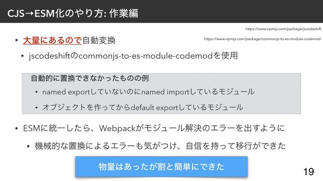 CJS→ESMԽͷ΍Γํ: ࡞ۀฤ
• େྔʹ͋ΔͷͰࣗಈม׵


• jscodeshiftͷcommonjs-to-es-module-codemodΛ࢖༻


• ESMʹ౷Ұͨ͠ΒɺWebpack͕ϞδϡʔϧղܾͷΤϥʔΛग़͢Α͏ʹ


• ػցతͳஔ׵ʹΑΔΤϥʔ΋ؾ͕͚ͭɺࣗ৴Λ࣋ͬͯҠߦ͕Ͱ͖ͨ
19
෺ྔ͸ׂ͕͋ͬͨͱ؆୯ʹͰ͖ͨ
https://www.npmjs.com/package/commonjs-to-es-module-codemod
https://www.npmjs.com/package/jscodeshift
ࣗಈతʹஔ׵Ͱ͖ͳ͔ͬͨ΋ͷͷྫ


• named export͍ͯ͠ͳ͍ͷʹnamed import͍ͯ͠ΔϞδϡʔϧ


• ΦϒδΣΫτΛ࡞͔ͬͯΒdefault export͍ͯ͠ΔϞδϡʔϧ
