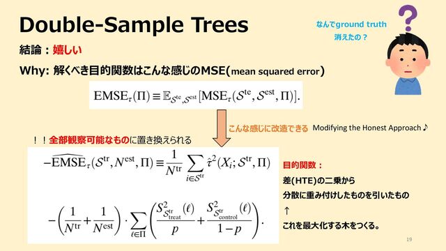 Double-Sample Trees
19
結論︓嬉しい
Why: 解くべき⽬的関数はこんな感じのMSE(mean squared error)
こんな感じに改造できる
︕︕全部観察可能なものに置き換えられる
Modifying the Honest Approach♪
⽬的関数︓
差(HTE)の⼆乗から
分散に重み付けしたものを引いたもの
↑
これを最⼤化する⽊をつくる。
なんでground truth
消えたの︖
