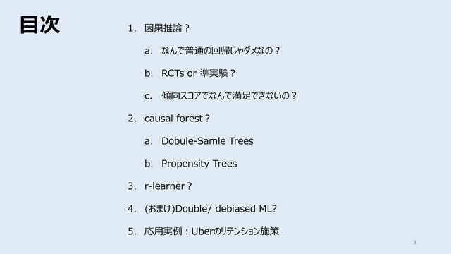 ⽬次
3
1. 因果推論︖
a. なんで普通の回帰じゃダメなの︖
b. RCTs or 準実験︖
c. 傾向スコアでなんで満⾜できないの︖
2. causal forest︖
a. Dobule-Samle Trees
b. Propensity Trees
3. r-learner︖
4. (おまけ)Double/ debiased ML?
5. 応⽤実例︓Uberのリテンション施策

