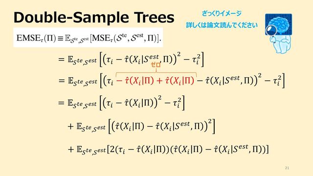 Double-Sample Trees
21
= "
#$%,#%'$
()
− ̂
( ,)
-./0, Π 2
− ()
2
= "
#$%,#%'$
()
− ̂
( ,)
Π + ̂
( ,)
Π − ̂
( ,)
-./0, Π 2
− ()
2
= "
#$%,#%'$
()
− ̂
( ,)
Π 2
− ()
2
ざっくりイメージ
詳しくは論⽂読んでください
+ "
#$%,#%'$
̂
( ,)
Π − ̂
( ,)
-./0, Π 2
+ "
#$%,#%'$
2(()
− ̂
( ,)
Π )( ̂
( ,)
Π − ̂
( ,)
-./0, Π )
ゼロ
