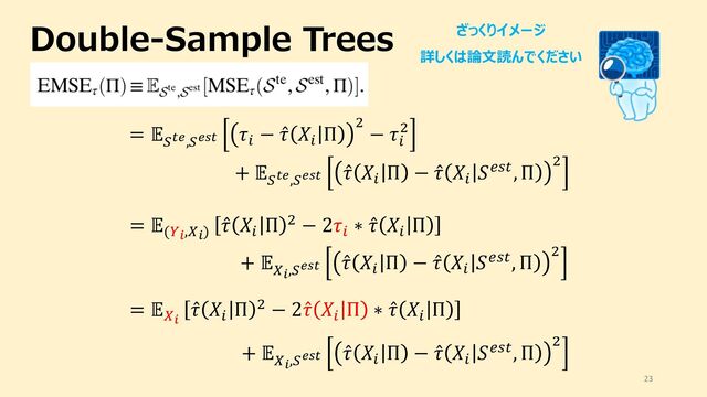 Double-Sample Trees
23
= "
#$%,#%'$
()
− ̂
( ,)
Π .
− ()
.
+ "
#$%,#%'$
̂
( ,)
Π − ̂
( ,)
0123, Π .
ざっくりイメージ
詳しくは論⽂読んでください
= "(56,76)
̂
( ,)
Π . − 2()
∗ ̂
( ,)
Π
+ "
76,#%'$
̂
( ,)
Π − ̂
( ,)
0123, Π .
= "76
̂
( ,)
Π . − 2 ̂
( ,)
Π ∗ ̂
( ,)
Π
+ "
76,#%'$
̂
( ,)
Π − ̂
( ,)
0123, Π .
