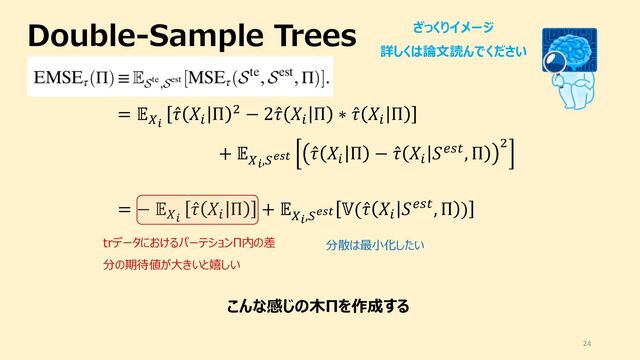 Double-Sample Trees
24
ざっくりイメージ
詳しくは論⽂読んでください
= "#$
̂
& '(
Π * − 2 ̂
& '(
Π ∗ ̂
& '(
Π
+ "
#$,0123
̂
& '(
Π − ̂
& '(
4567, Π *
= − "#$
̂
& '(
Π + "
#$,0123
8( ̂
& '(
4567, Π )
trデータにおけるパーテションΠ内の差
分の期待値が⼤きいと嬉しい
分散は最⼩化したい
こんな感じの⽊Πを作成する
