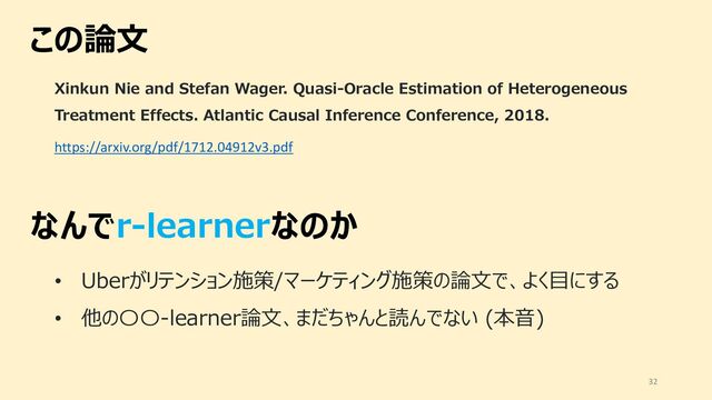 この論⽂
32
https://arxiv.org/pdf/1712.04912v3.pdf
Xinkun Nie and Stefan Wager. Quasi-Oracle Estimation of Heterogeneous
Treatment Effects. Atlantic Causal Inference Conference, 2018.
なんでr-learnerなのか
• Uberがリテンション施策/マーケティング施策の論⽂で、よく⽬にする
• 他の〇〇-learner論⽂、まだちゃんと読んでない (本⾳)

