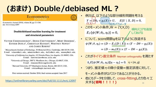 (おまけ) Double/debiased ML ?
38
https://onlinelibrary.wiley.com/doi/full/10.1111/ectj.12097
• 例えば、以下のような部分線形問題を考える
• このモーメント条件,W = (Y,X,D)
• について、score関数ψを以下のように改造する
• これがネイマン直交条件 Neyman orthogonality を満たす
η = (m, g)
• つまり、推定値Бの微⼩変動=推定誤差に対して、
モーメント条件がロバストであることが分かる。
• 他にもデータを分割して、cross-fittingしたり⾊々⼯
夫する(省略︕︕︕︕)
介⼊ 局外パラメータ
傾向スコアを追加
してあげる
