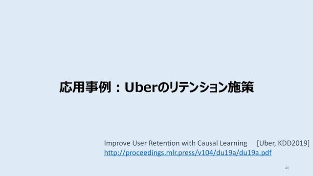 応⽤事例︓Uberのリテンション施策
40
Improve User Retention with Causal Learning [Uber, KDD2019]
http://proceedings.mlr.press/v104/du19a/du19a.pdf
