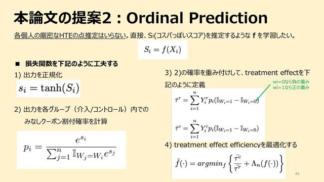 44
各個⼈の厳密なHTEの点推定はいらない。直接、Si(コスパっぽいスコア)を推定するような f を学習したい。
本論⽂の提案2︓Ordinal Prediction
■ 損失関数を下記のように⼯夫する
1) 出⼒を正規化
2) 出⼒を各グループ（介⼊/コントロール）内での
みなしクーポン割付確率を計算
3) 2)の確率を重み付けして、treatment effectを下
記のように定義
4) treatment effect efficiencyを最適化する
wi=0なら負の重み
wi=1なら正の重み
