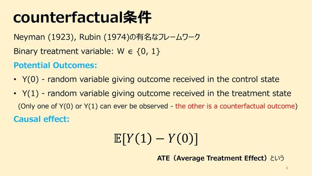 counterfactual条件
6
Neyman (1923), Rubin (1974)の有名なフレームワーク
Binary treatment variable: W ∈ {0, 1}
Potential Outcomes:
• Y(0) - random variable giving outcome received in the control state
• Y(1) - random variable giving outcome received in the treatment state
(Only one of Y(0) or Y(1) can ever be observed - the other is a counterfactual outcome)
Causal effect:
![# 1 − # 0 ]
ATE（Average Treatment Effect）という

