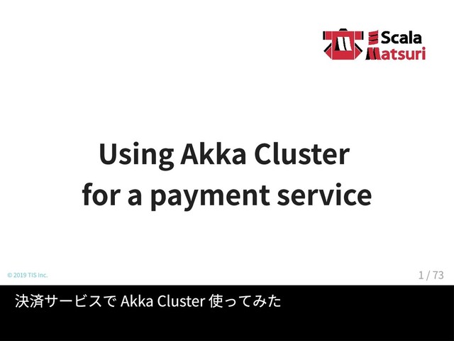 Using Akka Cluster
for a payment service
© 2019 TIS Inc.
決済サービスで Akka Cluster 使ってみた
1 / 73
