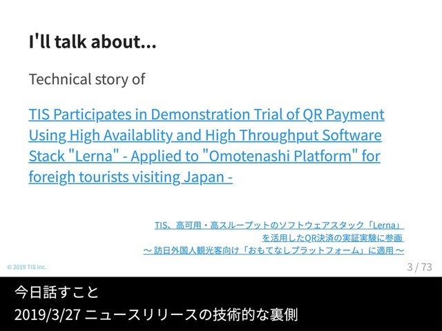 I ll talk about...
Technical story of
TIS Participates in Demonstration Trial of QR Payment
Using High Availablity and High Throughput Software
Stack Lerna - Applied to Omotenashi Platform for
foreigh tourists visiting Japan -
© 2019 TIS Inc.
TIS、高可用・高スループットのソフトウェアスタック「Lerna」
を活用したQR決済の実証実験に参画
～ 訪日外国人観光客向け「おもてなしプラットフォーム」に適用 ～
今日話すこと
2019/3/27 ニュースリリースの技術的な裏側
3 / 73
