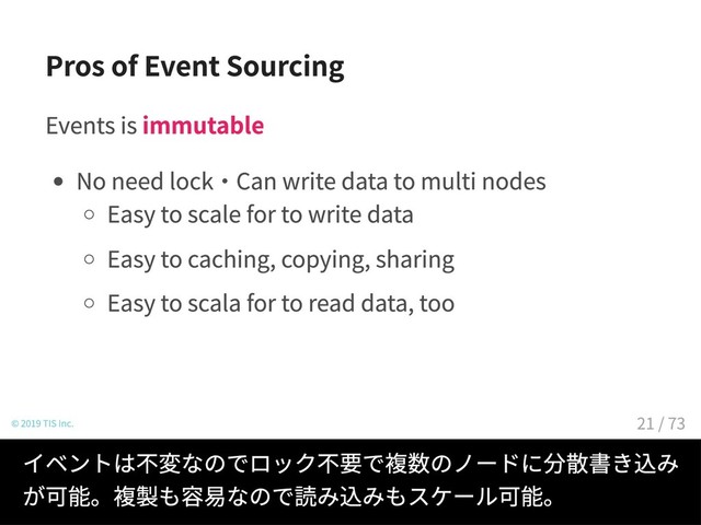 Pros of Event Sourcing
Events is immutable
No need lock・Can write data to multi nodes
Easy to scale for to write data
Easy to caching, copying, sharing
Easy to scala for to read data, too
© 2019 TIS Inc.
イベントは不変なのでロック不要で複数のノードに分散書き込み
が可能。複製も容易なので読み込みもスケール可能。
21 / 73
