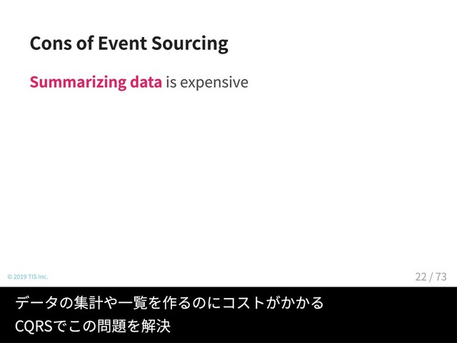 Cons of Event Sourcing
Summarizing data is expensive
© 2019 TIS Inc.
データの集計や一覧を作るのにコストがかかる
CQRSでこの問題を解決
22 / 73
