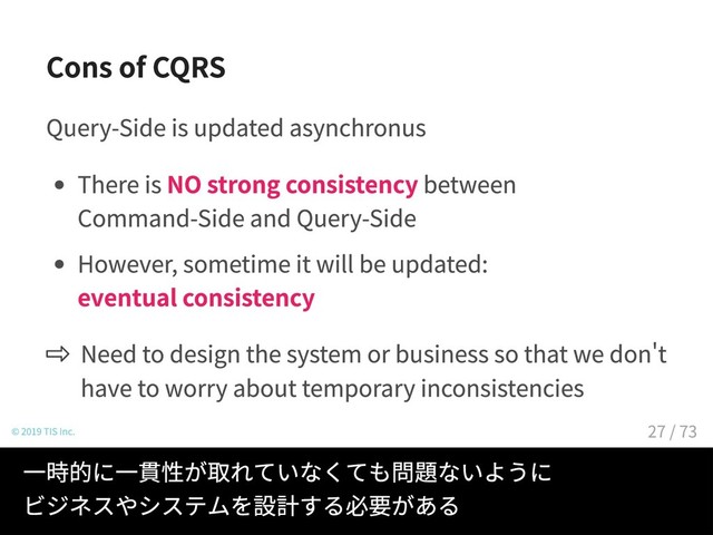 Cons of CQRS
Query-Side is updated asynchronus
There is NO strong consistency between
Command-Side and Query-Side
However, sometime it will be updated:
eventual consistency
Need to design the system or business so that we dont
have to worry about temporary inconsistencies
© 2019 TIS Inc.
クエリサイドへの反映は非同期のためコマンドサイドの
更新は遅れてクエリサイドに反映される（結果整合性）
一時的に一貫性が取れていなくても問題ないように
ビジネスやシステムを設計する必要がある
27 / 73
