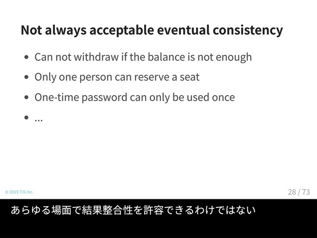 Not always acceptable eventual consistency
Can not withdraw if the balance is not enough
Only one person can reserve a seat
One-time password can only be used once
...
© 2019 TIS Inc.
あらゆる場面で結果整合性を許容できるわけではない
28 / 73
