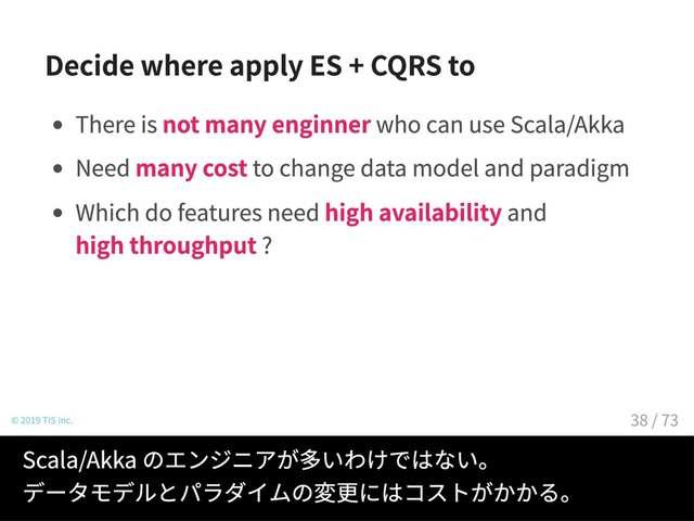 Decide where apply ES + CQRS to
There is not many enginner who can use Scala/Akka
Need many cost to change data model and paradigm
Which do features need high availability and
high throughput ?
© 2019 TIS Inc.
Scala/Akka のエンジニアが多いわけではない。
データモデルとパラダイムの変更にはコストがかかる。
38 / 73
