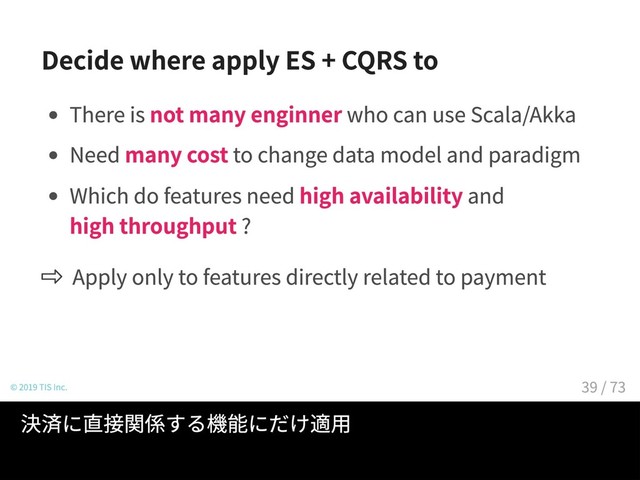 Decide where apply ES + CQRS to
There is not many enginner who can use Scala/Akka
Need many cost to change data model and paradigm
Which do features need high availability and
high throughput ?
Apply only to features directly related to payment
© 2019 TIS Inc.
Scala/Akka のエンジニアが多いわけではない。
データモデルとパラダイムの変更にはコストがかかる。
決済に直接関係する機能にだけ適用
39 / 73
