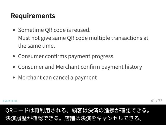 Requirements
Sometime QR code is reused.
Must not give same QR code multiple transactions at
the same time.
Consumer confirms payment progress
Consumer and Merchant confirm payment history
Merchant can cancel a payment
© 2019 TIS Inc.
QRコードは再利用される。顧客は決済の進捗が確認できる。
決済履歴が確認できる。店舗は決済をキャンセルできる。
41 / 73
