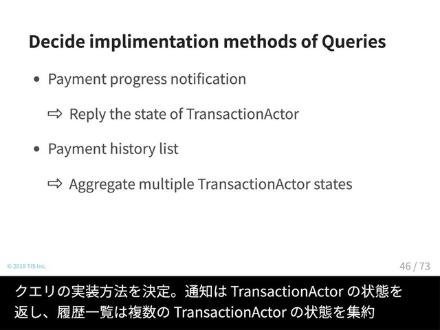 Decide implimentation methods of Queries
Payment progress notification
Reply the state of TransactionActor
Payment history list
Aggregate multiple TransactionActor states
© 2019 TIS Inc.
クエリの実装方法を決定。通知は TransactionActor の状態を
返し、履歴一覧は複数の TransactionActor の状態を集約
46 / 73
