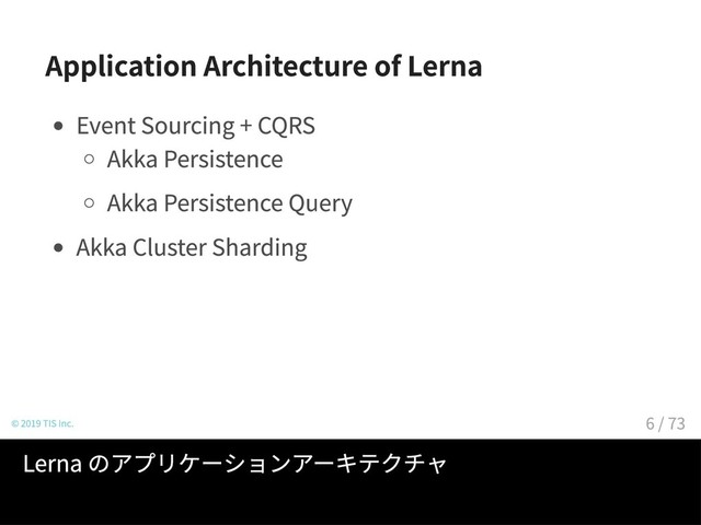 Application Architecture of Lerna
Event Sourcing + CQRS
Akka Persistence
Akka Persistence Query
Akka Cluster Sharding
© 2019 TIS Inc.
Lerna のアプリケーションアーキテクチャ
6 / 73
