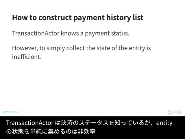How to construct payment history list
TransactionActor knows a payment status.
However, to simply collect the state of the entity is
inefficient.
© 2019 TIS Inc.
TransactionActor は決済のステータスを知っているが、entity
の状態を単純に集めるのは非効率
53 / 73
