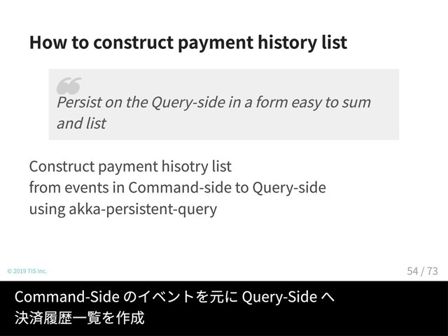 How to construct payment history list
Construct payment hisotry list
from events in Command-side to Query-side
using akka-persistent-query
© 2019 TIS Inc.
Persist on the Query-side in a form easy to sum
and list
❝
Command-Side のイベントを元に Query-Side へ
決済履歴一覧を作成
54 / 73

