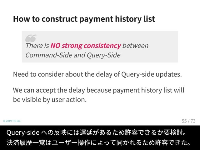 How to construct payment history list
Need to consider about the delay of Query-side updates.
We can accept the delay because payment history list will
be visible by user action.
© 2019 TIS Inc.
There is NO strong consistency between
Command-Side and Query-Side
❝
Query-side への反映には遅延があるため許容できるか要検討。
決済履歴一覧はユーザー操作によって開かれるため許容できた。
55 / 73

