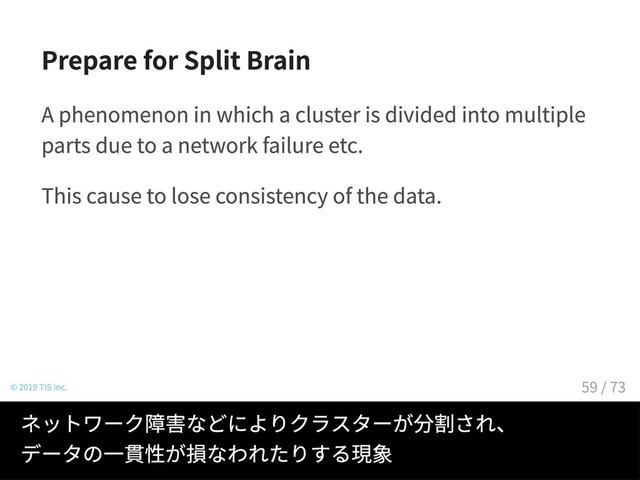 Prepare for Split Brain
A phenomenon in which a cluster is divided into multiple
parts due to a network failure etc.
This cause to lose consistency of the data.
© 2019 TIS Inc.
ネットワーク障害などによりクラスターが分割され、
データの一貫性が損なわれたりする現象
59 / 73
