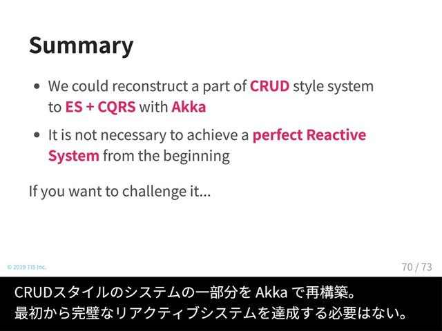 Summary
We could reconstruct a part of CRUD style system
to ES + CQRS with Akka
It is not necessary to achieve a perfect Reactive
System from the beginning
If you want to challenge it...
© 2019 TIS Inc.
CRUDスタイルのシステムの一部分を Akka で再構築。
最初から完璧なリアクティブシステムを達成する必要はない。
70 / 73
