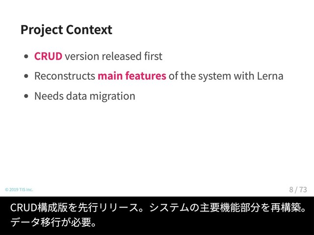Project Context
CRUD version released first
Reconstructs main features of the system with Lerna
Needs data migration
© 2019 TIS Inc.
CRUD構成版を先行リリース。システムの主要機能部分を再構築。
データ移行が必要。
8 / 73

