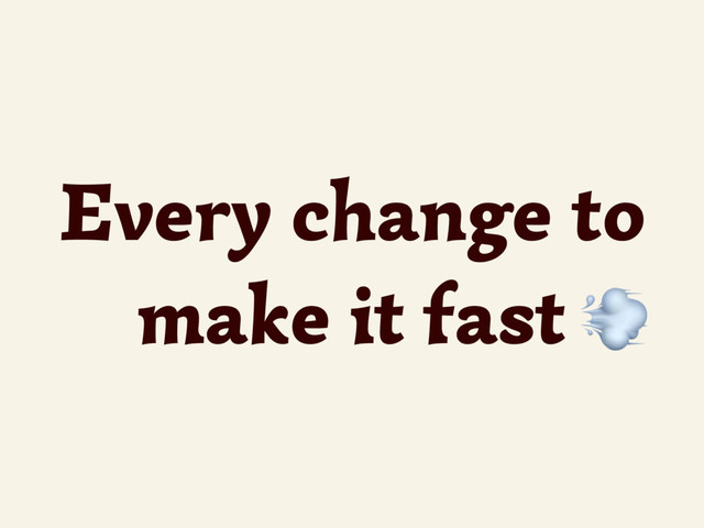 Every change to
make it fast 
