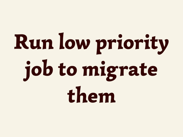 Run low priority
job to migrate
them
