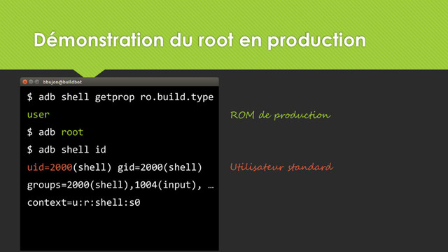 Démonstration du root en production
$ adb shell getprop ro.build.type
user
$ adb root
$ adb shell id
uid=2000(shell) gid=2000(shell)
groups=2000(shell),1004(input), …
context=u:r:shell:s0
ROM de production
Utilisateur standard
