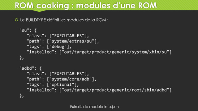 ROM cooking : modules d’une ROM
 Le BUILDTYPE définit les modules de la ROM :
"su": {
"class": ["EXECUTABLES"],
"path": ["system/extras/su"],
"tags": ["debug"],
"installed": ["out/target/product/generic/system/xbin/su"]
},
"adbd": {
"class": ["EXECUTABLES"],
"path": ["system/core/adb"],
"tags": ["optional"],
"installed": ["out/target/product/generic/root/sbin/adbd"]
},
Extraits de module-info.json
